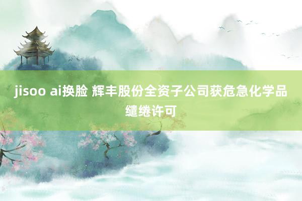 jisoo ai换脸 辉丰股份全资子公司获危急化学品缱绻许可