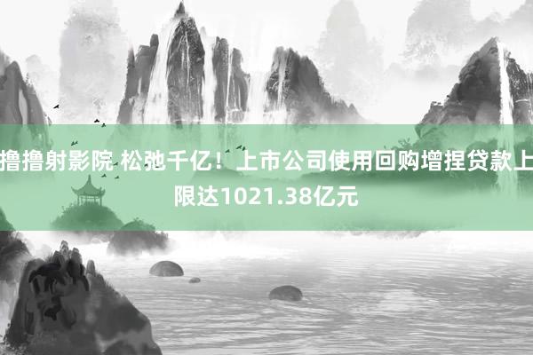 撸撸射影院 松弛千亿！上市公司使用回购增捏贷款上限达1021.38亿元