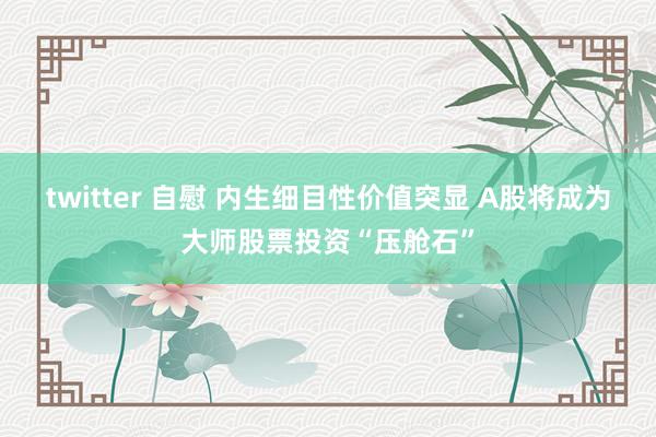 twitter 自慰 内生细目性价值突显 A股将成为大师股票投资“压舱石”