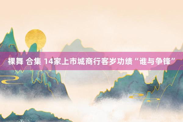 裸舞 合集 14家上市城商行客岁功绩“谁与争锋”