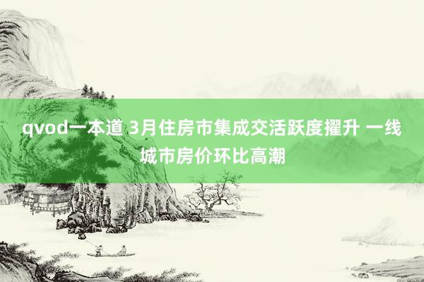 qvod一本道 3月住房市集成交活跃度擢升 一线城市房价环比高潮