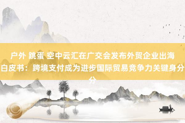 户外 跳蛋 空中云汇在广交会发布外贸企业出海白皮书：跨境支付成为进步国际贸易竞争力关键身分