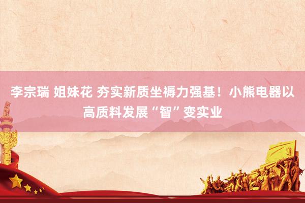 李宗瑞 姐妹花 夯实新质坐褥力强基！小熊电器以高质料发展“智”变实业