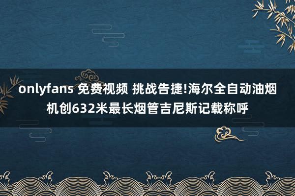 onlyfans 免费视频 挑战告捷!海尔全自动油烟机创632米最长烟管吉尼斯记载称呼