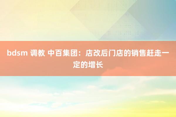 bdsm 调教 中百集团：店改后门店的销售赶走一定的增长