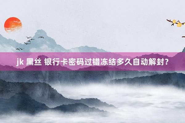 jk 黑丝 银行卡密码过错冻结多久自动解封？