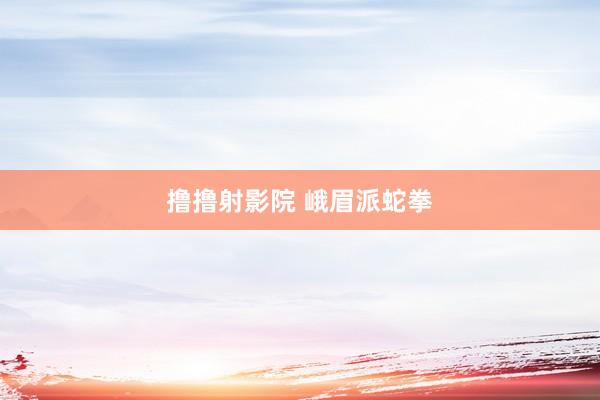 撸撸射影院 峨眉派蛇拳