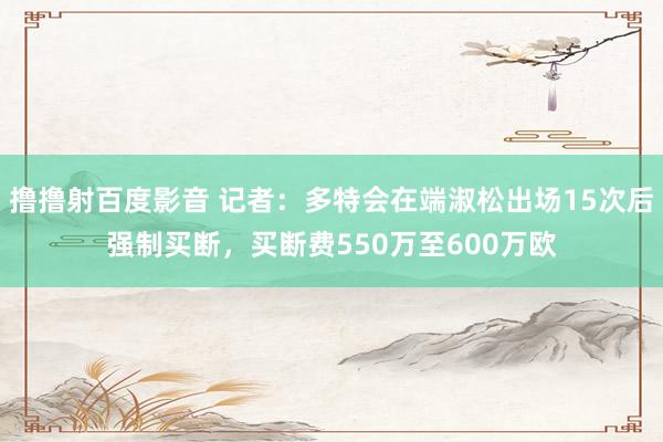 撸撸射百度影音 记者：多特会在端淑松出场15次后强制买断，买断费550万至600万欧