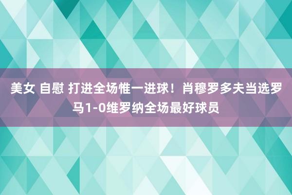 美女 自慰 打进全场惟一进球！肖穆罗多夫当选罗马1-0维罗纳全场最好球员