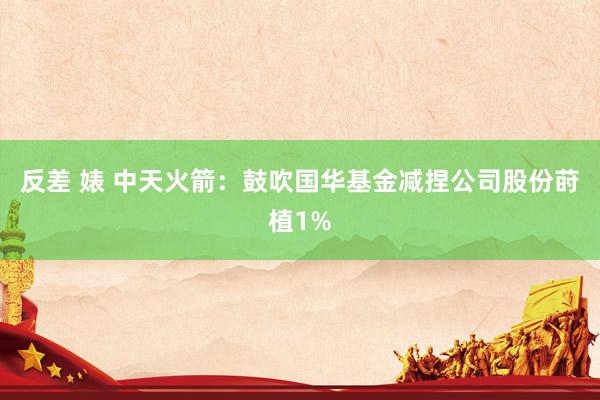 反差 婊 中天火箭：鼓吹国华基金减捏公司股份莳植1%