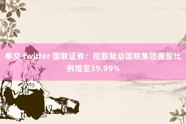 拳交 twitter 国联证券：控股鼓动国联集团握股比例增至39.99%