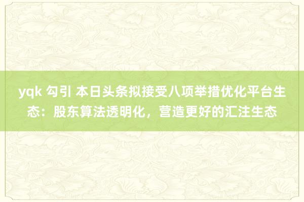 yqk 勾引 本日头条拟接受八项举措优化平台生态：股东算法透明化，营造更好的汇注生态