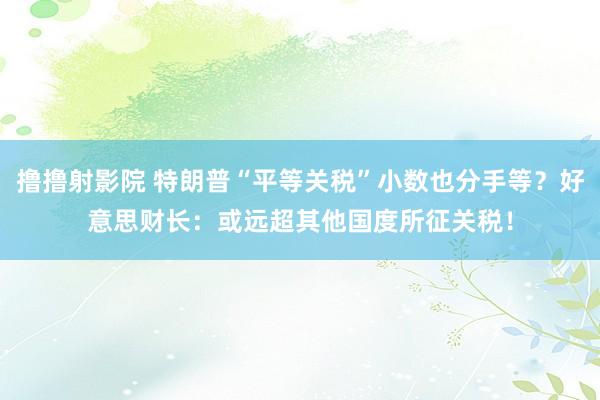 撸撸射影院 特朗普“平等关税”小数也分手等？好意思财长：或远超其他国度所征关税！