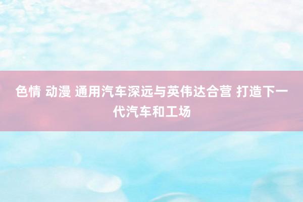 色情 动漫 通用汽车深远与英伟达合营 打造下一代汽车和工场