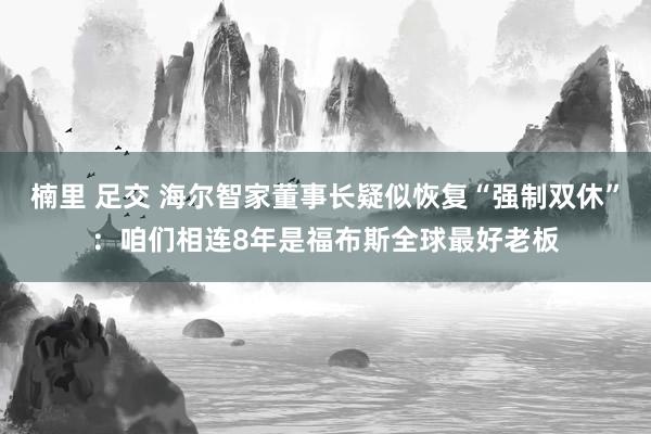 楠里 足交 海尔智家董事长疑似恢复“强制双休”：咱们相连8年是福布斯全球最好老板
