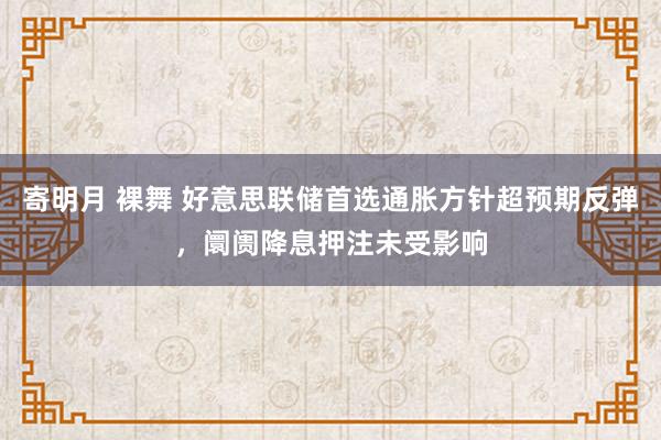 寄明月 裸舞 好意思联储首选通胀方针超预期反弹，阛阓降息押注未受影响