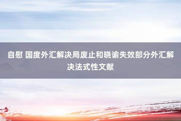 自慰 国度外汇解决局废止和晓谕失效部分外汇解决法式性文献