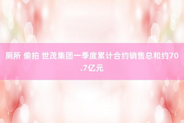 厕所 偷拍 世茂集团一季度累计合约销售总和约70.7亿元