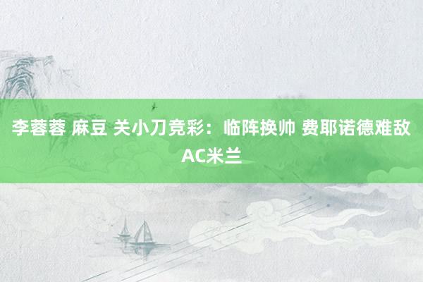 李蓉蓉 麻豆 关小刀竞彩：临阵换帅 费耶诺德难敌AC米兰