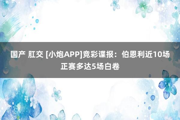 国产 肛交 [小炮APP]竞彩谍报：伯恩利近10场正赛多达5场白卷