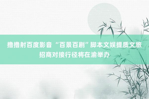 撸撸射百度影音 “百景百剧”脚本文娱提质文旅招商对接行径将在渝举办
