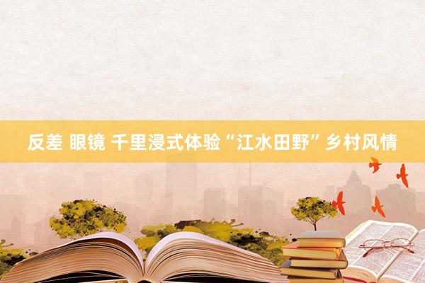 反差 眼镜 千里浸式体验“江水田野”乡村风情