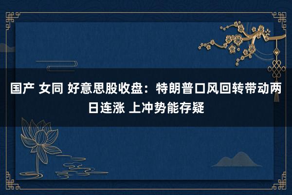 国产 女同 好意思股收盘：特朗普口风回转带动两日连涨 上冲势能存疑