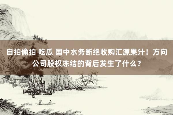 自拍偷拍 吃瓜 国中水务断绝收购汇源果汁！方向公司股权冻结的背后发生了什么？