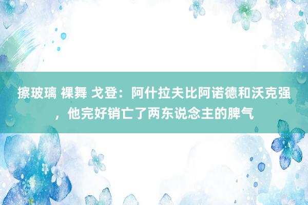 擦玻璃 裸舞 戈登：阿什拉夫比阿诺德和沃克强，他完好销亡了两东说念主的脾气