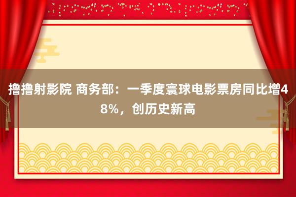 撸撸射影院 商务部：一季度寰球电影票房同比增48%，创历史新高