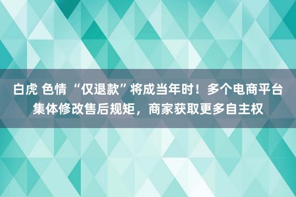 白虎 色情 “仅退款”将成当年时！多个电商平台集体修改售后规矩，商家获取更多自主权
