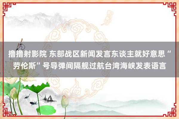 撸撸射影院 东部战区新闻发言东谈主就好意思“劳伦斯”号导弹间隔舰过航台湾海峡发表语言