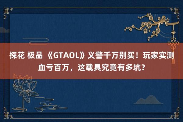 探花 极品 《GTAOL》义警千万别买！玩家实测血亏百万，这载具究竟有多坑？