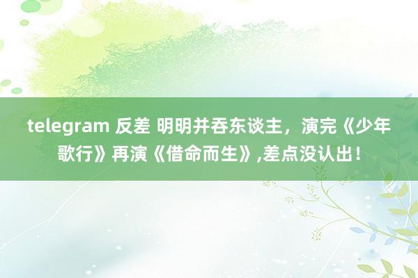 telegram 反差 明明并吞东谈主，演完《少年歌行》再演《借命而生》，差点没认出！