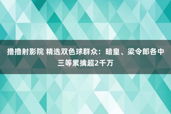 撸撸射影院 精选双色球群众：暗皇、梁令郎各中三等累擒超2千万